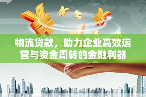 思南物流贷款，助力企业高效运营与资金周转的金融利器