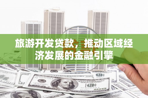 思南旅游开发贷款，推动区域经济发展的金融引擎
