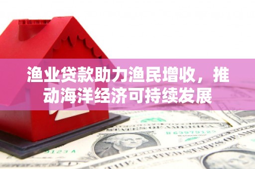 思南渔业贷款助力渔民增收，推动海洋经济可持续发展