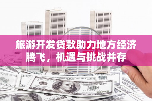 思南旅游开发贷款助力地方经济腾飞，机遇与挑战并存