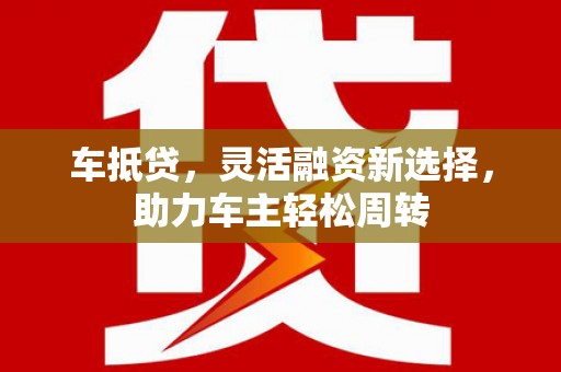 思南车抵贷，灵活融资新选择，助力车主轻松周转