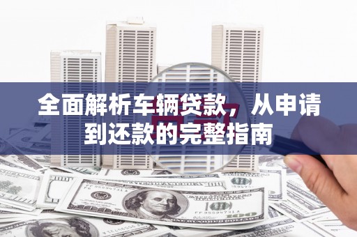 思南全面解析车辆贷款，从申请到还款的完整指南