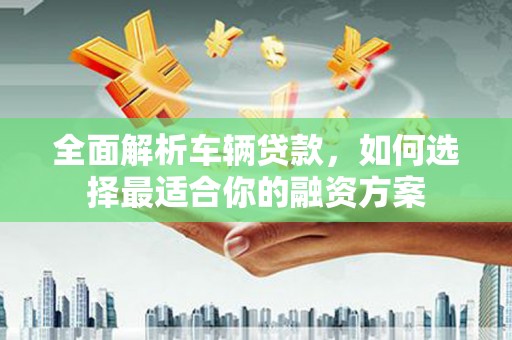 思南全面解析车辆贷款，如何选择最适合你的融资方案