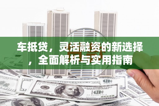 思南车抵贷，灵活融资的新选择，全面解析与实用指南